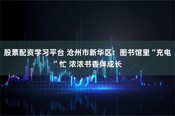 股票配资学习平台 沧州市新华区：图书馆里“充电”忙 浓浓书香伴成长