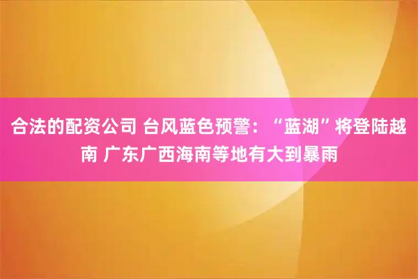 合法的配资公司 台风蓝色预警：“蓝湖”将登陆越南 广东广西海南等地有大到暴雨