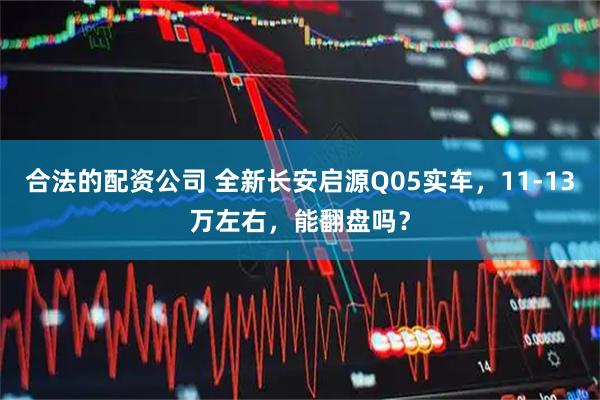 合法的配资公司 全新长安启源Q05实车，11-13万左右，能翻盘吗？