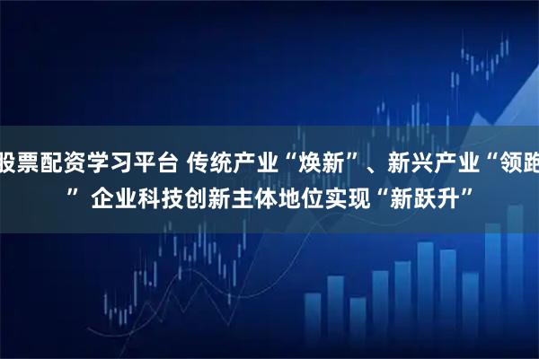 股票配资学习平台 传统产业“焕新”、新兴产业“领跑” 企业科技创新主体地位实现“新跃升”