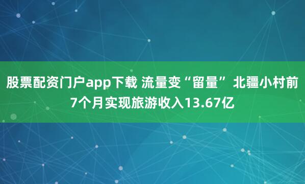 股票配资门户app下载 流量变“留量” 北疆小村前7个月实现旅游收入13.67亿