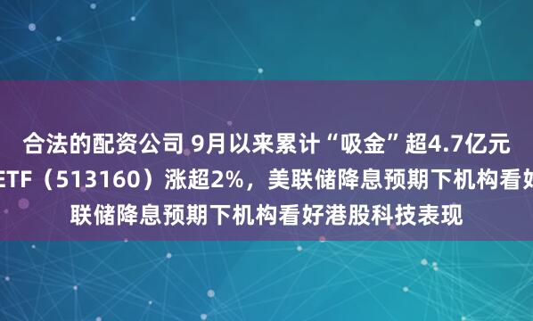 合法的配资公司 9月以来累计“吸金”超4.7亿元，港股科技30ETF（513160）涨超2%，美联储降息预期下机构看好港股科技表现