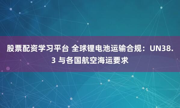 股票配资学习平台 全球锂电池运输合规：UN38.3 与各国航空海运要求