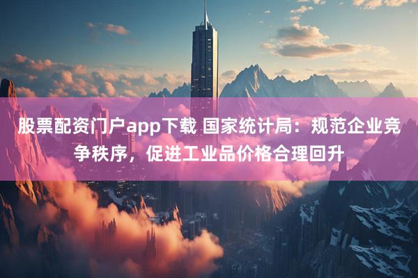 股票配资门户app下载 国家统计局：规范企业竞争秩序，促进工业品价格合理回升