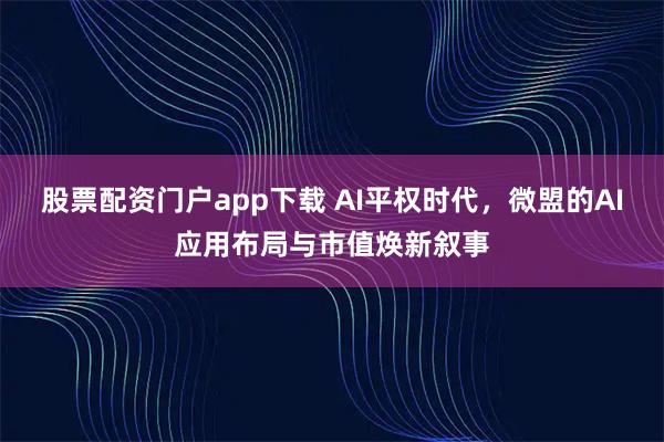 股票配资门户app下载 AI平权时代，微盟的AI应用布局与市值焕新叙事