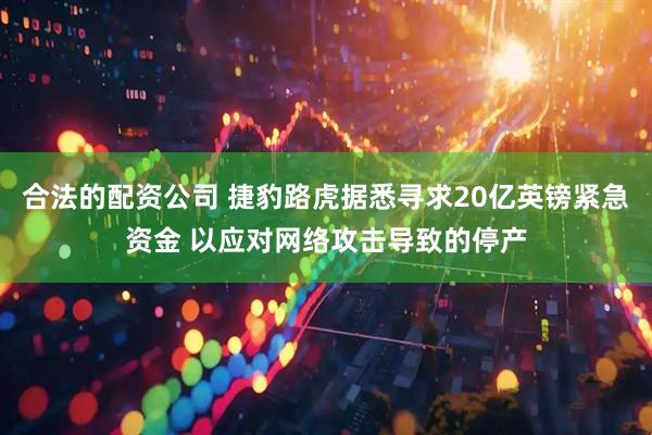 合法的配资公司 捷豹路虎据悉寻求20亿英镑紧急资金 以应对网络攻击导致的停产
