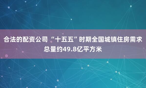 合法的配资公司 “十五五”时期全国城镇住房需求总量约49.8亿平方米